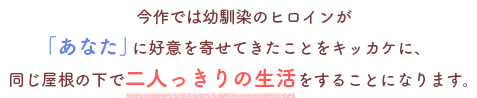 今作では幼馴染のヒロインが
「あなた」に好意を寄せてきたことをキッカケに、
同じ屋根の下で二人っきりの生活をすることになります。