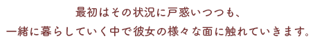 最初はその状況に戸惑いつつも、
一緒に生活をことにより彼女の様々な面に触れていきます。