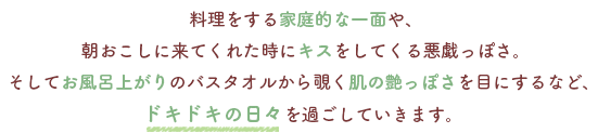 料理をする家庭的な一面や、
朝おこしに来てくれた時にキスをしてくる悪戯っぽさ。
そしてお風呂上がりのバスタオルから覗く肌の艶っぽさを目にするなど、
ドキドキの日々を過ごしていきます。