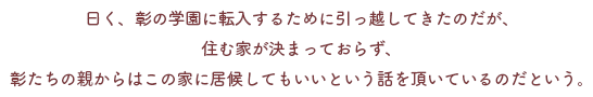 曰く、彰の学園に転入するために引っ越してきたのだが、
住む家が決まっておらず、
彰たちの親からはこの家に居候してもいいという話を頂いているのだという。