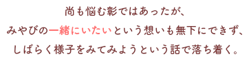 尚も悩む彰ではあったが、
みやびの一緒にいたいという想いも無下にできず、
しばらく様子をみてみようという話で落ち着く。